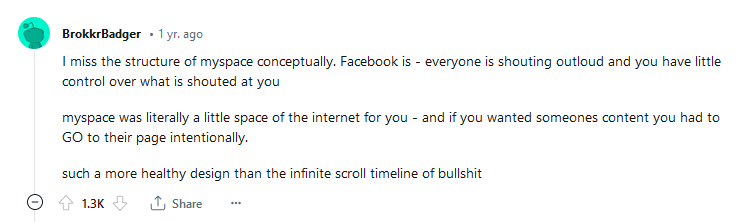 Comentário de usuário do reddit em 2022. Comentário de usuário do reddit em 2022. Texto original: I miss the structure of myspace conceptually. Facebook is - everyone is shouting outloud and you have little control over what is shouted at you. myspace was literally a little space of the internet for you - and if you wanted someones content you had to GO to their page intentionally. such a more healthy design than the infinite scroll timeline of bullshit