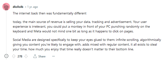 Comentário de usuário do reddit em 2022. Comentário de usuário do reddit em 2022. Texto original: The internet back then was fundamentally different. today, the main source of revenue is selling your data, tracking and advertisement. Your user experience is irrelevant, you could put a monkey in front of your PC punching randomly on the keyboard and Meta would not mind one bit as long as it happens to click on pages. Social Media are designed specifically to keep your eyes glued to them: infinite scrolling, algorithmically giving you content you're likely to engage with, adds mixed with regular content, it all exists to steal your time. how much you enjoy that time really doesn't matter to their bottom line.